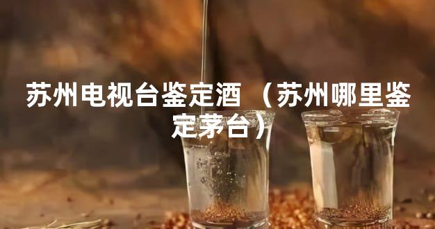 苏州电视台鉴定酒 （苏州哪里鉴定茅台）